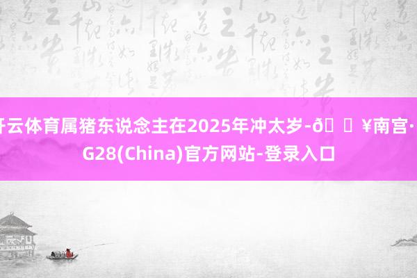 开云体育属猪东说念主在2025年冲太岁-🔥南宫·NG28(China)官方网站-登录入口