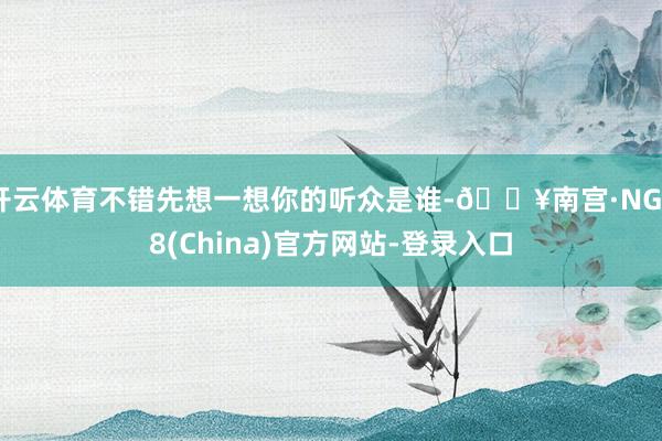 开云体育不错先想一想你的听众是谁-🔥南宫·NG28(China)官方网站-登录入口
