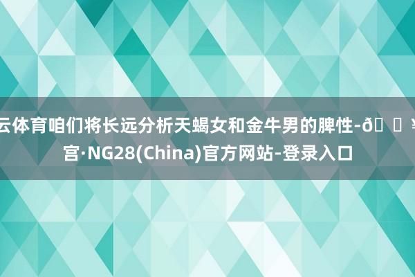 开云体育咱们将长远分析天蝎女和金牛男的脾性-🔥南宫·NG28(China)官方网站-登录入口