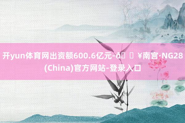 开yun体育网出资额600.6亿元-🔥南宫·NG28(China)官方网站-登录入口