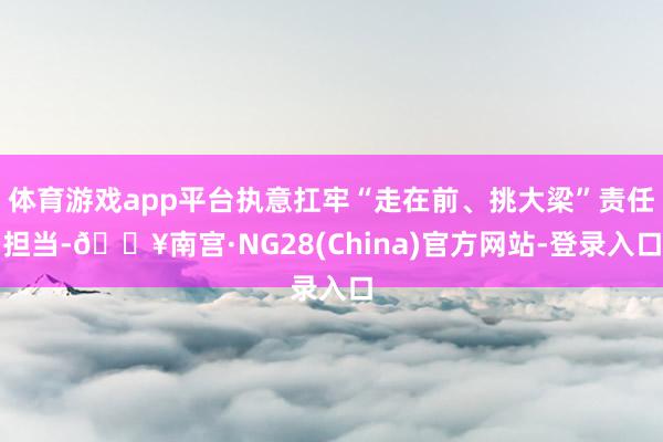 体育游戏app平台执意扛牢“走在前、挑大梁”责任担当-🔥南宫·NG28(China)官方网站-登录入口