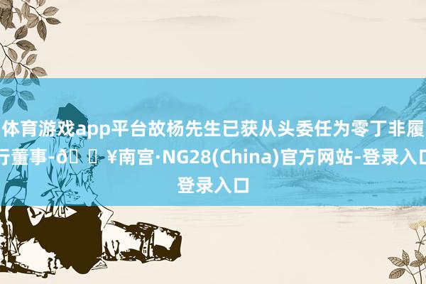 体育游戏app平台故杨先生已获从头委任为零丁非履行董事-🔥南宫·NG28(China)官方网站-登录入口