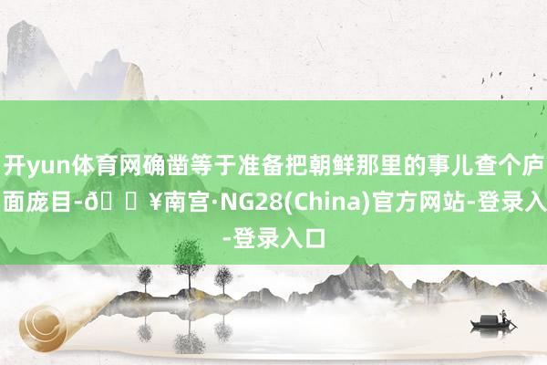 开yun体育网确凿等于准备把朝鲜那里的事儿查个庐山面庞目-🔥南宫·NG28(China)官方网站-登录入口