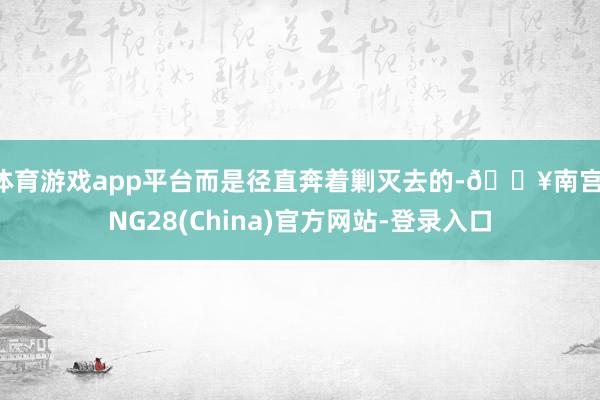 体育游戏app平台而是径直奔着剿灭去的-🔥南宫·NG28(China)官方网站-登录入口