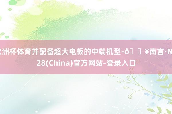 欧洲杯体育并配备超大电板的中端机型-🔥南宫·NG28(China)官方网站-登录入口
