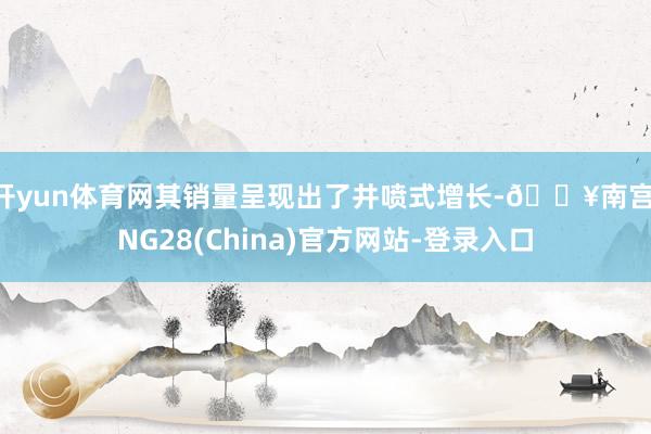 开yun体育网其销量呈现出了井喷式增长-🔥南宫·NG28(China)官方网站-登录入口