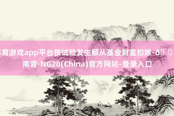 体育游戏app平台按试验发生额从基金财富扣除-🔥南宫·NG28(China)官方网站-登录入口