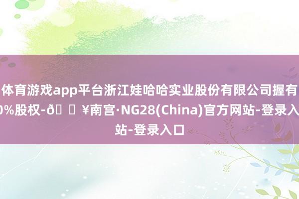 体育游戏app平台浙江娃哈哈实业股份有限公司握有10%股权-🔥南宫·NG28(China)官方网站-登录入口