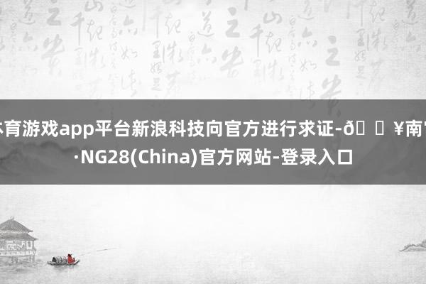 体育游戏app平台新浪科技向官方进行求证-🔥南宫·NG28(China)官方网站-登录入口