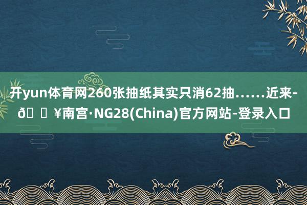 开yun体育网260张抽纸其实只消62抽……近来-🔥南宫·NG28(China)官方网站-登录入口