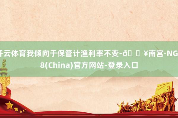 开云体育我倾向于保管计渔利率不变-🔥南宫·NG28(China)官方网站-登录入口