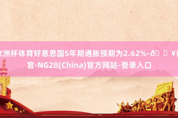 欧洲杯体育好意思国5年期通胀预期为2.62%-🔥南宫·NG28(China)官方网站-登录入口
