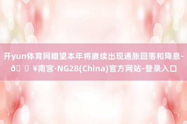 开yun体育网瞻望本年将赓续出现通胀回落和降息-🔥南宫·NG28(China)官方网站-登录入口