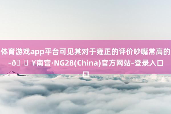 体育游戏app平台可见其对于雍正的评价吵嘴常高的-🔥南宫·NG28(China)官方网站-登录入口