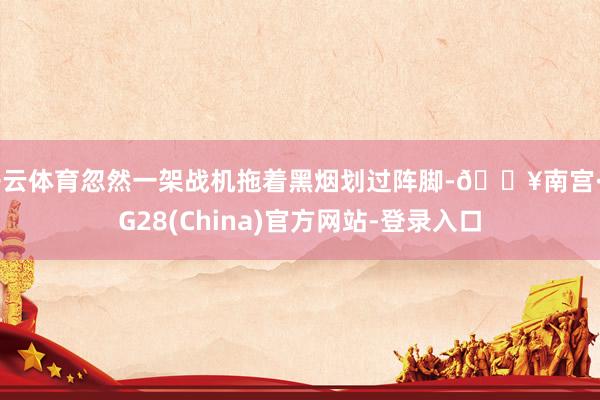 开云体育忽然一架战机拖着黑烟划过阵脚-🔥南宫·NG28(China)官方网站-登录入口