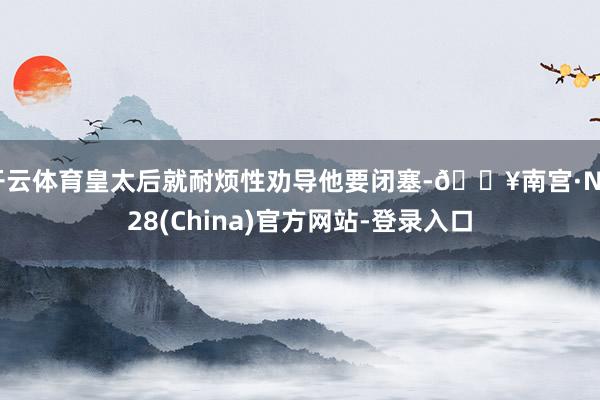 开云体育皇太后就耐烦性劝导他要闭塞-🔥南宫·NG28(China)官方网站-登录入口