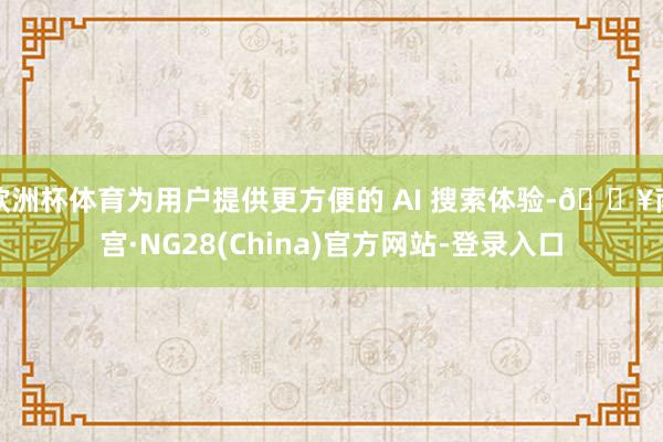 欧洲杯体育为用户提供更方便的 AI 搜索体验-🔥南宫·NG28(China)官方网站-登录入口