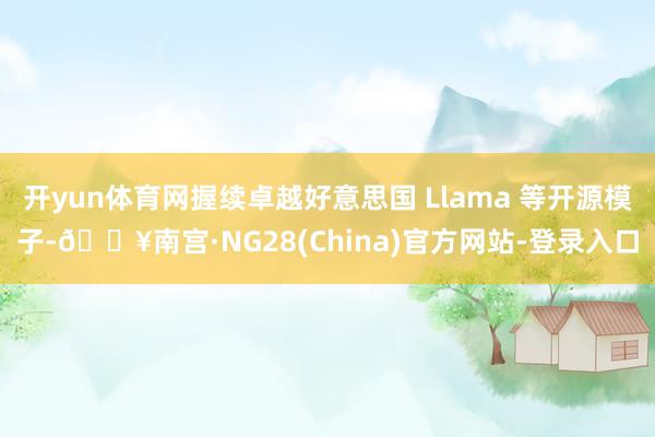 开yun体育网握续卓越好意思国 Llama 等开源模子-🔥南宫·NG28(China)官方网站-登录入口