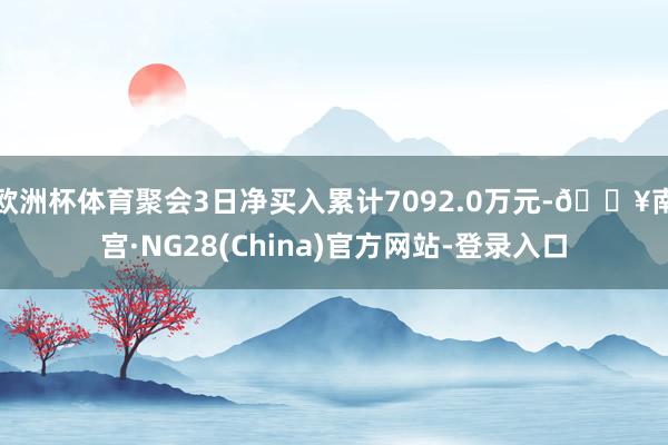 欧洲杯体育聚会3日净买入累计7092.0万元-🔥南宫·NG28(China)官方网站-登录入口