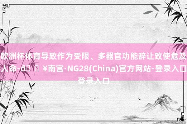欧洲杯体育导致作为受限、多器官功能辞让致使危及人命-🔥南宫·NG28(China)官方网站-登录入口