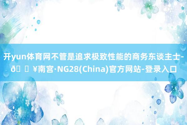 开yun体育网不管是追求极致性能的商务东谈主士-🔥南宫·NG28(China)官方网站-登录入口