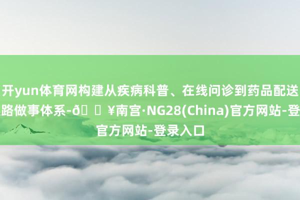 开yun体育网构建从疾病科普、在线问诊到药品配送的全链路做事体系-🔥南宫·NG28(China)官方网站-登录入口