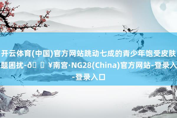 开云体育(中国)官方网站跳动七成的青少年饱受皮肤问题困扰-🔥南宫·NG28(China)官方网站-登录入口