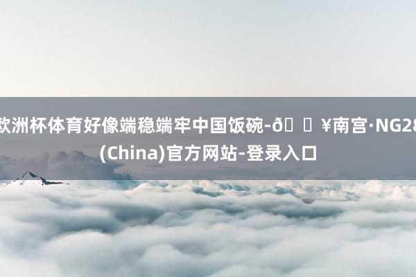 欧洲杯体育好像端稳端牢中国饭碗-🔥南宫·NG28(China)官方网站-登录入口