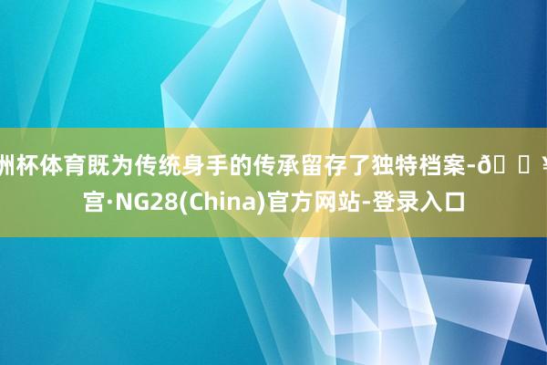 欧洲杯体育既为传统身手的传承留存了独特档案-🔥南宫·NG28(China)官方网站-登录入口