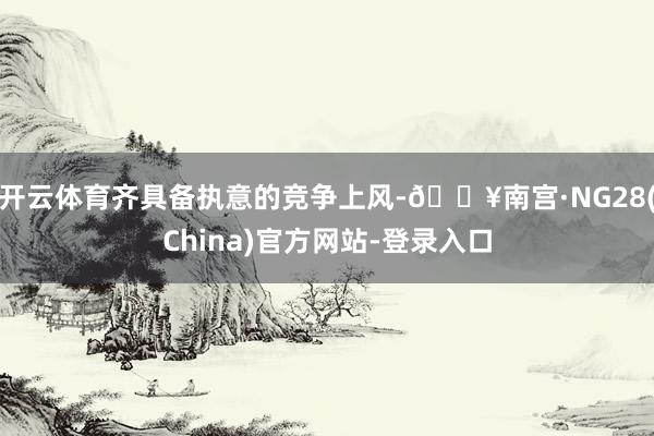 开云体育齐具备执意的竞争上风-🔥南宫·NG28(China)官方网站-登录入口