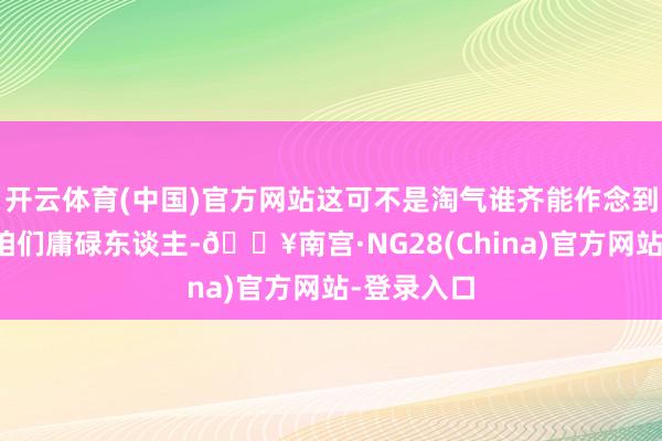 开云体育(中国)官方网站这可不是淘气谁齐能作念到的！想想咱们庸碌东谈主-🔥南宫·NG28(China)官方网站-登录入口