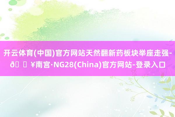 开云体育(中国)官方网站天然翻新药板块举座走强-🔥南宫·NG28(China)官方网站-登录入口