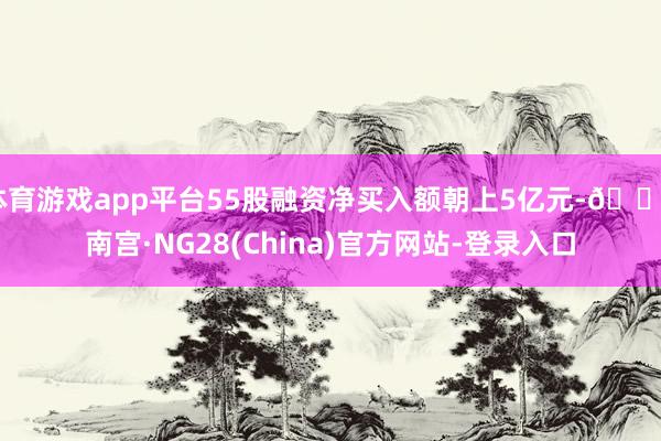 体育游戏app平台55股融资净买入额朝上5亿元-🔥南宫·NG28(China)官方网站-登录入口