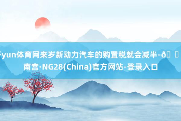 开yun体育网来岁新动力汽车的购置税就会减半-🔥南宫·NG28(China)官方网站-登录入口