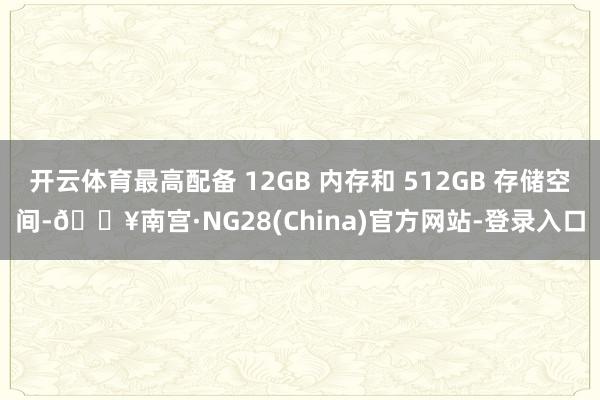 开云体育最高配备 12GB 内存和 512GB 存储空间-🔥南宫·NG28(China)官方网站-登录入口