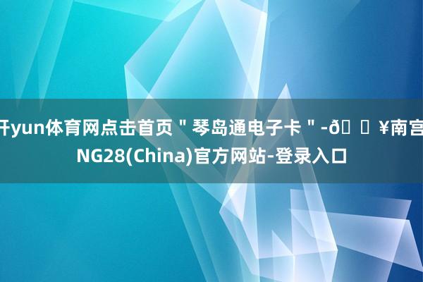开yun体育网点击首页＂琴岛通电子卡＂-🔥南宫·NG28(China)官方网站-登录入口