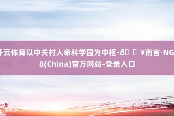 开云体育以中关村人命科学园为中枢-🔥南宫·NG28(China)官方网站-登录入口