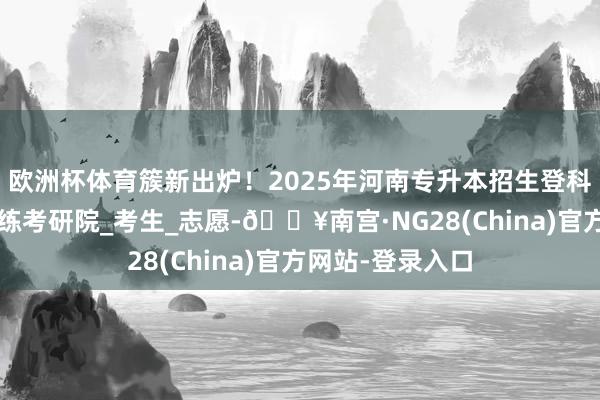 欧洲杯体育簇新出炉！2025年河南专升本招生登科为止分数线_教练考研院_考生_志愿-🔥南宫·NG28(China)官方网站-登录入口
