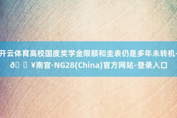 开云体育高校国度奖学金限额和圭表仍是多年未转机-🔥南宫·NG28(China)官方网站-登录入口