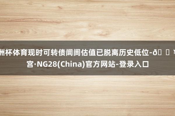 欧洲杯体育现时可转债阛阓估值已脱离历史低位-🔥南宫·NG28(China)官方网站-登录入口