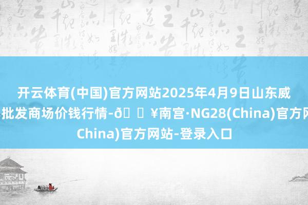 开云体育(中国)官方网站2025年4月9日山东威海市农副家具批发商场价钱行情-🔥南宫·NG28(China)官方网站-登录入口