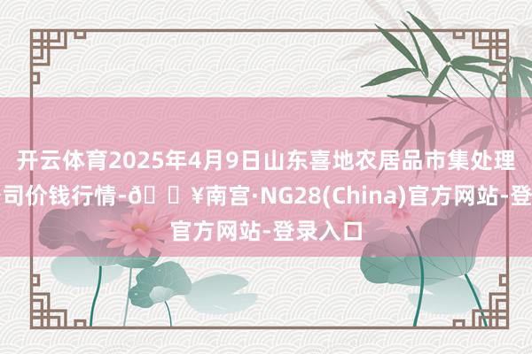 开云体育2025年4月9日山东喜地农居品市集处理有限公司价钱行情-🔥南宫·NG28(China)官方网站-登录入口