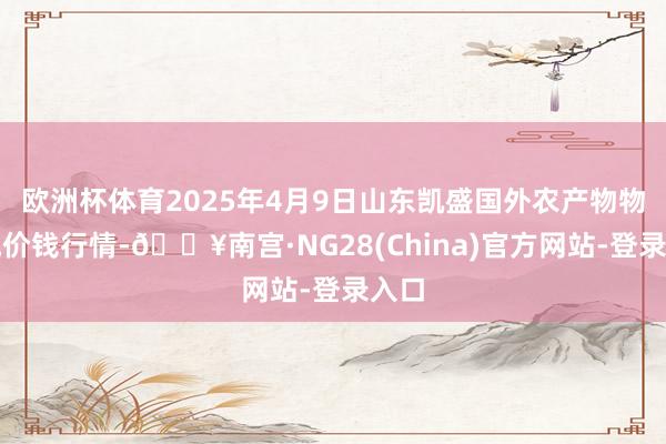 欧洲杯体育2025年4月9日山东凯盛国外农产物物流城价钱行情-🔥南宫·NG28(China)官方网站-登录入口