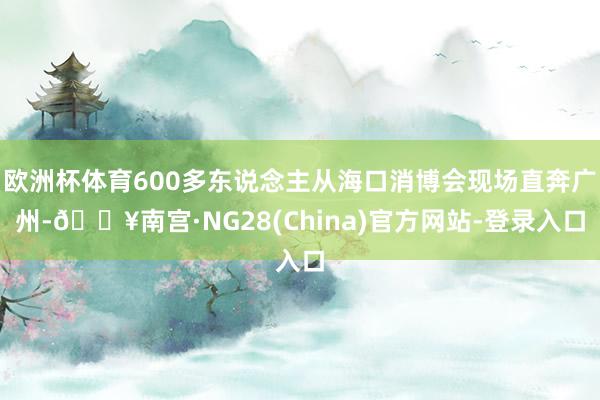 欧洲杯体育600多东说念主从海口消博会现场直奔广州-🔥南宫·NG28(China)官方网站-登录入口