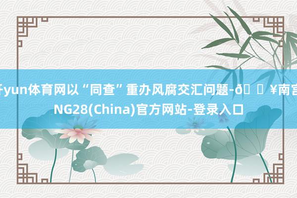 开yun体育网以“同查”重办风腐交汇问题-🔥南宫·NG28(China)官方网站-登录入口