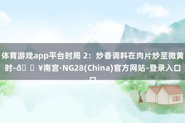 体育游戏app平台时局 2：炒香调料在肉片炒至微黄时-🔥南宫·NG28(China)官方网站-登录入口