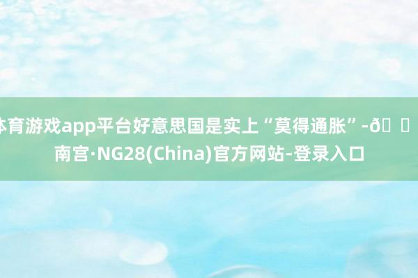 体育游戏app平台好意思国是实上“莫得通胀”-🔥南宫·NG28(China)官方网站-登录入口