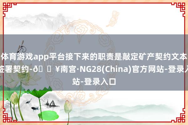 体育游戏app平台接下来的职责是敲定矿产契约文本并签署契约-🔥南宫·NG28(China)官方网站-登录入口