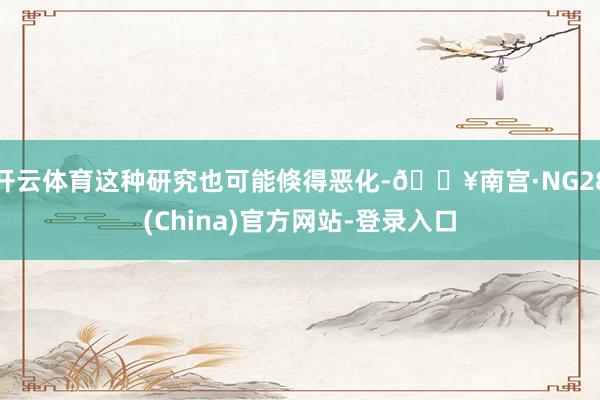 开云体育这种研究也可能倏得恶化-🔥南宫·NG28(China)官方网站-登录入口