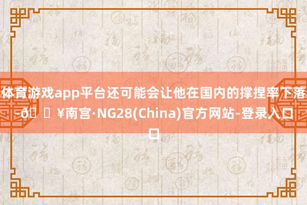 体育游戏app平台还可能会让他在国内的撑捏率下落-🔥南宫·NG28(China)官方网站-登录入口